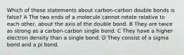 Which of these statements about carbon-carbon double bonds is false? A The two ends of a molecule cannot rotate relative to each other, about the axis of the double bond. B They are twice as strong as a carbon-carbon single bond. C They have a higher electron density than a single bond. D They consist of a sigma bond and a pi bond.