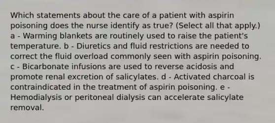 Which statements about the care of a patient with aspirin poisoning does the nurse identify as true? (Select all that apply.) a - Warming blankets are routinely used to raise the patient's temperature. b - Diuretics and fluid restrictions are needed to correct the fluid overload commonly seen with aspirin poisoning. c - Bicarbonate infusions are used to reverse acidosis and promote renal excretion of salicylates. d - Activated charcoal is contraindicated in the treatment of aspirin poisoning. e - Hemodialysis or peritoneal dialysis can accelerate salicylate removal.