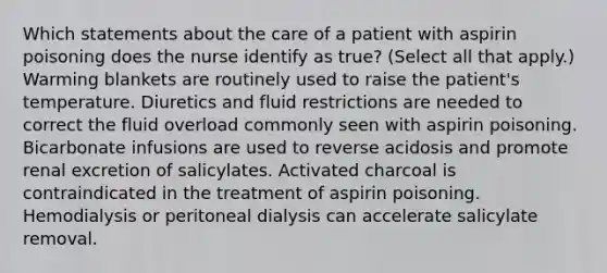 Which statements about the care of a patient with aspirin poisoning does the nurse identify as true? (Select all that apply.) Warming blankets are routinely used to raise the patient's temperature. Diuretics and fluid restrictions are needed to correct the fluid overload commonly seen with aspirin poisoning. Bicarbonate infusions are used to reverse acidosis and promote renal excretion of salicylates. Activated charcoal is contraindicated in the treatment of aspirin poisoning. Hemodialysis or peritoneal dialysis can accelerate salicylate removal.