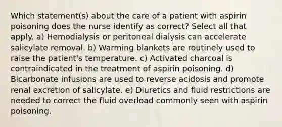 Which statement(s) about the care of a patient with aspirin poisoning does the nurse identify as correct? Select all that apply. a) Hemodialysis or peritoneal dialysis can accelerate salicylate removal. b) Warming blankets are routinely used to raise the patient's temperature. c) Activated charcoal is contraindicated in the treatment of aspirin poisoning. d) Bicarbonate infusions are used to reverse acidosis and promote renal excretion of salicylate. e) Diuretics and fluid restrictions are needed to correct the fluid overload commonly seen with aspirin poisoning.