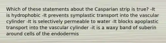 Which of these statements about the Casparian strip is true? -It is hydrophobic -It prevents symplastic transport into the vascular cylinder -It is selectively permeable to water -It blocks apoplastic transport into the vascular cylinder -it is a waxy band of suberin around cells of the endodermis