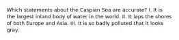 Which statements about the Caspian Sea are accurate? I. It is the largest inland body of water in the world. II. It laps the shores of both Europe and Asia. III. It is so badly polluted that it looks gray.