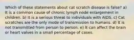 Which of these statements about cat scratch disease is false? a) It is a common cause of chronic lymph node enlargement in children. b) It is a serious threat to individuals with AIDS. c) Cat scratches are the only mode of transmission to humans. d) It is not transmitted from person to person. e) It can affect the brain or heart valves in a small percentage of cases.