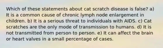 Which of these statements about cat scratch disease is false? a) It is a common cause of chronic lymph node enlargement in children. b) It is a serious threat to individuals with AIDS. c) Cat scratches are the only mode of transmission to humans. d) It is not transmitted from person to person. e) It can affect the brain or heart valves in a small percentage of cases.