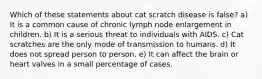 Which of these statements about cat scratch disease is false? a) It is a common cause of chronic lymph node enlargement in children. b) It is a serious threat to individuals with AIDS. c) Cat scratches are the only mode of transmission to humans. d) It does not spread person to person. e) It can affect the brain or heart valves in a small percentage of cases.