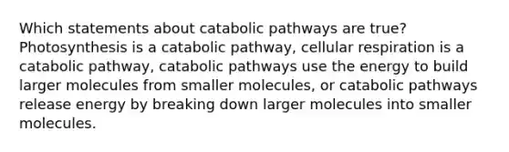 Which statements about catabolic pathways are true? Photosynthesis is a catabolic pathway, cellular respiration is a catabolic pathway, catabolic pathways use the energy to build larger molecules from smaller molecules, or catabolic pathways release energy by breaking down larger molecules into smaller molecules.