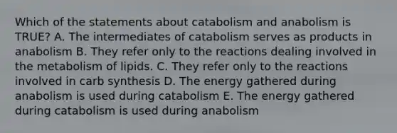 Which of the statements about catabolism and anabolism is TRUE? A. The intermediates of catabolism serves as products in anabolism B. They refer only to the reactions dealing involved in the metabolism of lipids. C. They refer only to the reactions involved in carb synthesis D. The energy gathered during anabolism is used during catabolism E. The energy gathered during catabolism is used during anabolism