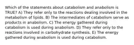 Which of the statements about catabolism and anabolism is TRUE? A) They refer only to the reactions dealing involved in the metabolism of lipids. B) The intermediates of catabolism serve as products in anabolism. C) The energy gathered during catabolism is used during anabolism. D) They refer only to the reactions involved in carbohydrate synthesis. E) The energy gathered during anabolism is used during catabolism.