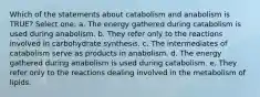 Which of the statements about catabolism and anabolism is TRUE? Select one: a. The energy gathered during catabolism is used during anabolism. b. They refer only to the reactions involved in carbohydrate synthesis. c. The intermediates of catabolism serve as products in anabolism. d. The energy gathered during anabolism is used during catabolism. e. They refer only to the reactions dealing involved in the metabolism of lipids.