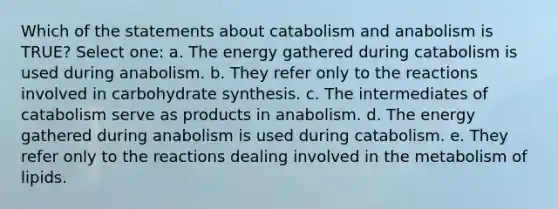 Which of the statements about catabolism and anabolism is TRUE? Select one: a. The energy gathered during catabolism is used during anabolism. b. They refer only to the reactions involved in carbohydrate synthesis. c. The intermediates of catabolism serve as products in anabolism. d. The energy gathered during anabolism is used during catabolism. e. They refer only to the reactions dealing involved in the metabolism of lipids.