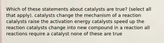 Which of these statements about catalysts are true? (select all that apply). catalysts change the mechanism of a reaction catalysts raise the activation energy catalysts speed up the reaction catalysts change into new compound in a reaction all reactions require a catalyst none of these are true