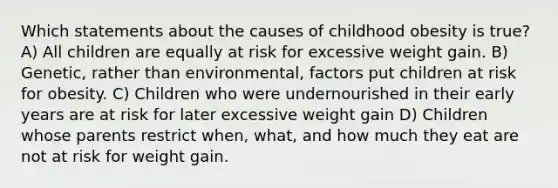 Which statements about the causes of childhood obesity is true? A) All children are equally at risk for excessive weight gain. B) Genetic, rather than environmental, factors put children at risk for obesity. C) Children who were undernourished in their early years are at risk for later excessive weight gain D) Children whose parents restrict when, what, and how much they eat are not at risk for weight gain.