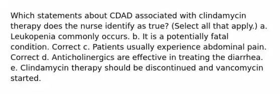 Which statements about CDAD associated with clindamycin therapy does the nurse identify as true? (Select all that apply.) a. Leukopenia commonly occurs. b. It is a potentially fatal condition. Correct c. Patients usually experience abdominal pain. Correct d. Anticholinergics are effective in treating the diarrhea. e. Clindamycin therapy should be discontinued and vancomycin started.