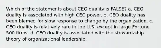 Which of the statements about CEO duality is FALSE? a. CEO duality is associated with high CEO power. b. CEO duality has been blamed for slow response to change by the organization. c. CEO duality is relatively rare in the U.S. except in large Fortune 500 firms. d. CEO duality is associated with the steward-ship theory of organizational leadership.