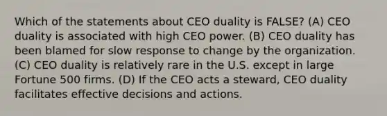 Which of the statements about CEO duality is FALSE? (A) CEO duality is associated with high CEO power. (B) CEO duality has been blamed for slow response to change by the organization. (C) CEO duality is relatively rare in the U.S. except in large Fortune 500 firms. (D) If the CEO acts a steward, CEO duality facilitates effective decisions and actions.