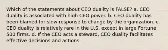 Which of the statements about CEO duality is FALSE? a. CEO duality is associated with high CEO power. b. CEO duality has been blamed for slow response to change by the organization. c. CEO duality is relatively rare in the U.S. except in large Fortune 500 firms. d. If the CEO acts a steward, CEO duality facilitates effective decisions and actions.