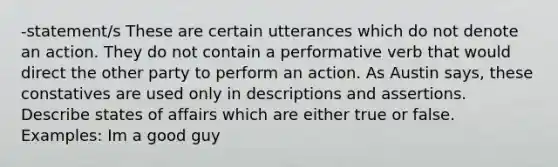 -statement/s These are certain utterances which do not denote an action. They do not contain a performative verb that would direct the other party to perform an action. As Austin says, these constatives are used only in descriptions and assertions. Describe states of affairs which are either true or false. Examples: Im a good guy