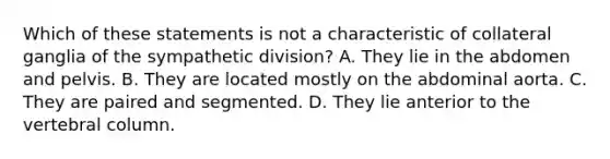 Which of these statements is not a characteristic of collateral ganglia of the sympathetic division? A. They lie in the abdomen and pelvis. B. They are located mostly on the abdominal aorta. C. They are paired and segmented. D. They lie anterior to the vertebral column.