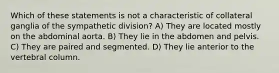 Which of these statements is not a characteristic of collateral ganglia of the sympathetic division? A) They are located mostly on the abdominal aorta. B) They lie in the abdomen and pelvis. C) They are paired and segmented. D) They lie anterior to the <a href='https://www.questionai.com/knowledge/ki4fsP39zf-vertebral-column' class='anchor-knowledge'>vertebral column</a>.