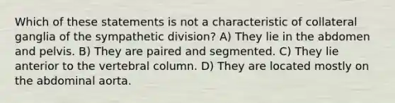 Which of these statements is not a characteristic of collateral ganglia of the sympathetic division? A) They lie in the abdomen and pelvis. B) They are paired and segmented. C) They lie anterior to the vertebral column. D) They are located mostly on the abdominal aorta.