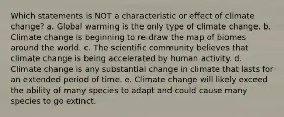 Which statements is NOT a characteristic or effect of climate change? a. Global warming is the only type of climate change. b. Climate change is beginning to re-draw the map of biomes around the world. c. The scientific community believes that climate change is being accelerated by human activity. d. Climate change is any substantial change in climate that lasts for an extended period of time. e. Climate change will likely exceed the ability of many species to adapt and could cause many species to go extinct.