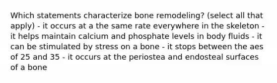 Which statements characterize bone remodeling? (select all that apply) - it occurs at a the same rate everywhere in the skeleton - it helps maintain calcium and phosphate levels in body fluids - it can be stimulated by stress on a bone - it stops between the aes of 25 and 35 - it occurs at the periostea and endosteal surfaces of a bone