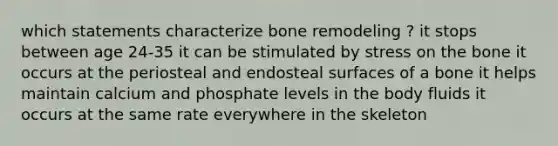 which statements characterize bone remodeling ? it stops between age 24-35 it can be stimulated by stress on the bone it occurs at the periosteal and endosteal surfaces of a bone it helps maintain calcium and phosphate levels in the body fluids it occurs at the same rate everywhere in the skeleton