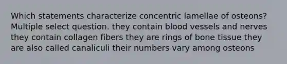 Which statements characterize concentric lamellae of osteons? Multiple select question. they contain <a href='https://www.questionai.com/knowledge/kZJ3mNKN7P-blood-vessels' class='anchor-knowledge'>blood vessels</a> and nerves they contain collagen fibers they are rings of bone tissue they are also called canaliculi their numbers vary among osteons