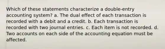 Which of these statements characterize a double-entry accounting system? a. The dual effect of each transaction is recorded with a debit and a credit. b. Each transaction is recorded with two journal entries. c. Each item is not recorded. d. Two accounts on each side of the accounting equation must be affected.