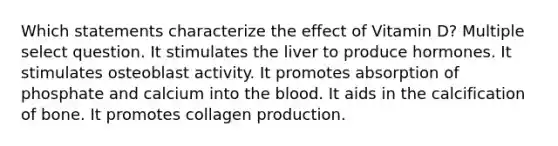 Which statements characterize the effect of Vitamin D? Multiple select question. It stimulates the liver to produce hormones. It stimulates osteoblast activity. It promotes absorption of phosphate and calcium into the blood. It aids in the calcification of bone. It promotes collagen production.