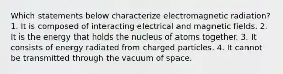 Which statements below characterize electromagnetic radiation? 1. It is composed of interacting electrical and <a href='https://www.questionai.com/knowledge/kqorUT4tK2-magnetic-fields' class='anchor-knowledge'>magnetic fields</a>. 2. It is the energy that holds the nucleus of atoms together. 3. It consists of energy radiated from charged particles. 4. It cannot be transmitted through the vacuum of space.