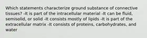 Which statements characterize ground substance of connective tissues? -It is part of the intracellular material -It can be fluid, semisolid, or solid -It consists mostly of lipids -It is part of the extracellular matrix -It consists of proteins, carbohydrates, and water