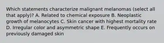 Which statements characterize malignant melanomas (select all that apply)? A. Related to chemical exposure B. Neoplastic growth of melanocytes C. Skin cancer with highest mortality rate D. Irregular color and asymmetric shape E. Frequently occurs on previously damaged skin