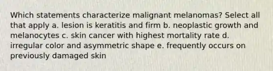 Which statements characterize malignant melanomas? Select all that apply a. lesion is keratitis and firm b. neoplastic growth and melanocytes c. skin cancer with highest mortality rate d. irregular color and asymmetric shape e. frequently occurs on previously damaged skin