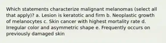 Which statements characterize malignant melanomas (select all that apply)? a. Lesion is keratotic and firm b. Neoplastic growth of melanocytes c. Skin cancer with highest mortality rate d. Irregular color and asymmetric shape e. Frequently occurs on previously damaged skin