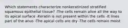 Which statements characterize nonkeratinized stratified squamous epithelial tissue? -The cells remain alive all the way to its apical surface -Keratin is not present within the cells -It lines part of the anus -The apical cells are dry -The cells remain moist