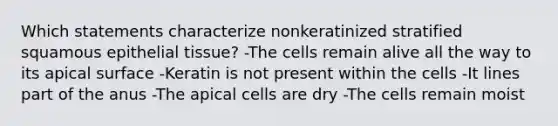 Which statements characterize nonkeratinized stratified squamous epithelial tissue? -The cells remain alive all the way to its apical surface -Keratin is not present within the cells -It lines part of the anus -The apical cells are dry -The cells remain moist