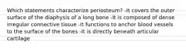 Which statements characterize periosteum? -It covers the outer surface of the diaphysis of a long bone -It is composed of dense irregular connective tissue -It functions to anchor blood vessels to the surface of the bones -It is directly beneath articular cartilage