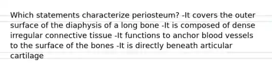 Which statements characterize periosteum? -It covers the outer surface of the diaphysis of a long bone -It is composed of dense irregular connective tissue -It functions to anchor blood vessels to the surface of the bones -It is directly beneath articular cartilage