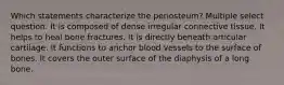 Which statements characterize the periosteum? Multiple select question. It is composed of dense irregular connective tissue. It helps to heal bone fractures. It is directly beneath articular cartilage. It functions to anchor blood vessels to the surface of bones. It covers the outer surface of the diaphysis of a long bone.