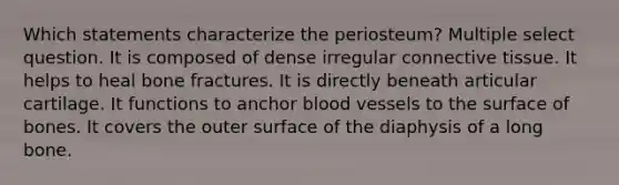 Which statements characterize the periosteum? Multiple select question. It is composed of dense irregular connective tissue. It helps to heal bone fractures. It is directly beneath articular cartilage. It functions to anchor blood vessels to the surface of bones. It covers the outer surface of the diaphysis of a long bone.