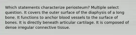 Which statements characterize periosteum? Multiple select question. It covers the outer surface of the diaphysis of a long bone. It functions to anchor blood vessels to the surface of bones. It is directly beneath articular cartilage. It is composed of dense irregular connective tissue.