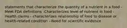 statements that characterize the quantity of a nutrient in a food -Meet FDA definitions -Characterizes level of nutrient in food -Health claims - characterizes relationship of food to disease or health-related condition --Need for scientific evidence