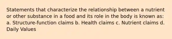 Statements that characterize the relationship between a nutrient or other substance in a food and its role in the body is known as: a. Structure-function claims b. Health claims c. Nutrient claims d. Daily Values