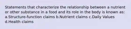 Statements that characterize the relationship between a nutrient or other substance in a food and its role in the body is known as: a.Structure-function claims b.Nutrient claims c.Daily Values d.Health claims