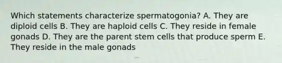 Which statements characterize spermatogonia? A. They are diploid cells B. They are haploid cells C. They reside in female gonads D. They are the parent stem cells that produce sperm E. They reside in the male gonads