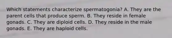 Which statements characterize spermatogonia? A. They are the parent cells that produce sperm. B. They reside in female gonads. C. They are diploid cells. D. They reside in the male gonads. E. They are haploid cells.