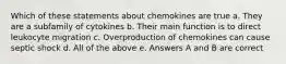 Which of these statements about chemokines are true a. They are a subfamily of cytokines b. Their main function is to direct leukocyte migration c. Overproduction of chemokines can cause septic shock d. All of the above e. Answers A and B are correct