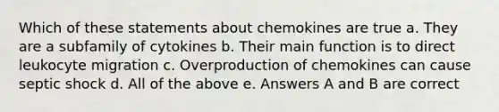 Which of these statements about chemokines are true a. They are a subfamily of cytokines b. Their main function is to direct leukocyte migration c. Overproduction of chemokines can cause septic shock d. All of the above e. Answers A and B are correct