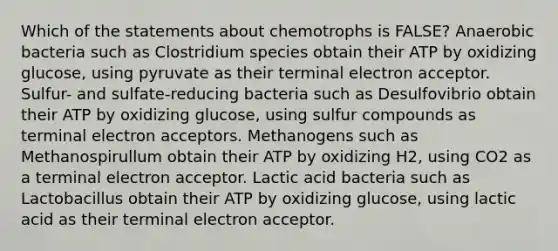 Which of the statements about chemotrophs is FALSE? Anaerobic bacteria such as Clostridium species obtain their ATP by oxidizing glucose, using pyruvate as their terminal electron acceptor. Sulfur- and sulfate-reducing bacteria such as Desulfovibrio obtain their ATP by oxidizing glucose, using sulfur compounds as terminal electron acceptors. Methanogens such as Methanospirullum obtain their ATP by oxidizing H2, using CO2 as a terminal electron acceptor. Lactic acid bacteria such as Lactobacillus obtain their ATP by oxidizing glucose, using lactic acid as their terminal electron acceptor.